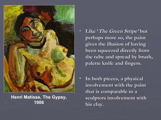 Henri Matisse, The Gypsy, 1906 Like ‘ The Green Stripe’  but perhaps more so, the paint gives the illusion of having been squeezed directly from the tube and spread by brush, palette knife and fingers. In both pieces, a physical involvement with the paint that is comparable to a sculptors involvement with his clay. 
