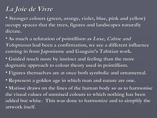 La Joie de Vivre Stronger colours (green, orange, violet, blue, pink and yellow) occupy spaces that the trees, figures and landscapes naturally dictate. As much a refutation of pointillism as  Luxe, Calme and Voluptuous  had been a confirmation, we see a different influence coming in from Japonisme and Gauguin’s Tahitian work. Guided much more by instinct and feeling than the more dogmatic approach to colour theory used in pointillism. Figures themselves are at once both symbolic and ornamental. Represent a golden age in which man and nature are one. Matisse draws on the lines of the human body so as to harmonise the visual values of unmixed colours to which nothing has been added but white.  This was done to harmonize and to simplify the artwork itself. 