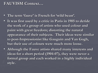 FAUVISM Context… The term ‘fauve’ is French for ‘wild beast’. It was first used by a critic in Paris in 1905 to deride the work of a group of artists who used colour and paint with great freedom; distorting the natural appearance of their subjects.  Their ideas were similar to post-Impressionist like Gauguin and Van Gogh, but their use of colours were much more loose. Although the Fauve artists shared many interests and ideas for a short period (1904-07), they were never a formal group and each worked in a highly individual style. 