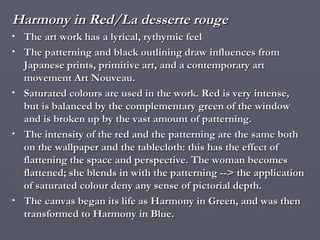 Harmony in Red/La desserte rouge The art work has a lyrical, rythymic feel  The patterning and black outlining draw influences from Japanese prints, primitive art, and a contemporary art movement Art Nouveau. Saturated colours are used in the work. Red is very intense, but is balanced by the complementary green of the window and is broken up by the vast amount of patterning. The intensity of the red and the patterning are the same both on the wallpaper and the tablecloth: this has the effect of flattening the space and perspective. The woman becomes flattened; she blends in with the patterning --> the application of saturated colour deny any sense of pictorial depth. The canvas began its life as Harmony in Green, and was then transformed to Harmony in Blue.  