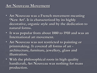 Art Nouveau Movement Art Nouveau was a French movement meaning ‘New Art’. It is characterized by its highly decorative, organic style and by the dedication to natural forms.  It was popular from about 1880 to 1910 and was an International art movement.  Art Nouveau was not restricted to painting or printmaking. It covered all forms of art - architecture, furniture, jewellery, glass and illustration. With the philosophical roots in high quality handicraft, Art Nouveau was nothing for mass production.  