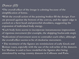 Dance (II) The overall effect of the image is calming because of the simplification of forms. With the overall action of the painting bodies fill the design. Feet are pressed against the bottom of the canvas, and the upper edge is carried on a bent head and powerful shoulders, suggesting the expansion of individual body energy. Each body form seems to incorporate instantaneous impressions of vigorous movement (for example, the skipping backwards step). Indications of movement seem to contradict each other, although the overall effect seems to be of clockwise movement. The treatment of the figures are reminiscient of early Greek and Roman vases, espcially with the use of the red-ochre of the dancers.  Yet Matisse is said to have modelled the figures after being stimulated by seeing country dancers in Collioure and Paris. 