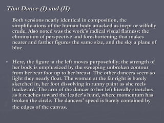 That Dance (I) and (II) Both versions nearly identical in composition, the simplifications of the human body attacked as inept or wilfully crude. Also noted was the work's radical visual flatness: the elimination of perspective and foreshortening that makes nearer and farther figures the same size, and the sky a plane of blue.  Here, the figure at the left moves purposefully; the strength of her body is emphasized by the sweeping unbroken contour from her rear foot up to her breast. The other dancers seem so light they nearly float. The woman at the far right is barely sketched in, her foot dissolving in runny paint as she reels backward. The arm of the dancer to her left literally stretches as it reaches toward the leader's hand, where momentum has broken the circle. The dancers' speed is barely contained by the edges of the canvas.   