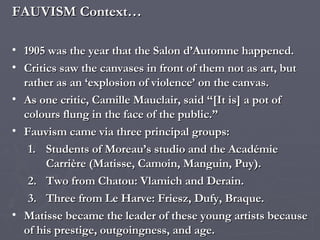 FAUVISM Context… 1905 was the year that the Salon d’Automne happened. Critics saw the canvases in front of them not as art, but rather as an ‘explosion of violence’ on the canvas. As one critic, Camille Mauclair, said “[It is] a pot of colours flung in the face of the public.” Fauvism came via three principal groups:  Students of Moreau’s studio and the Académie Carrière (Matisse, Camoin, Manguin, Puy). Two from Chatou: Vlamich and Derain. Three from Le Harve: Friesz, Dufy, Braque. Matisse became the leader of these young artists because of his prestige, outgoingness, and age. 