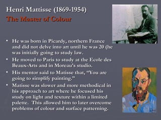 Henri Mattisse (1869-1954) The Master of Colour He was born in Picardy, northern France and did not delve into art until he was 20 (he was initially going to study law.  He moved to Paris to study at the Ecole des Beaux-Arts and in Moreau’s studio. His mentor said to Matisse that, “You are going to simplify painting.” Matisse was slower and more methodical in his approach to art where he focused his study on light and texture within a limited palette.  This allowed him to later overcome problems of colour and surface patterning. 