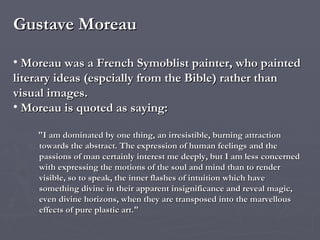 Gustave Moreau Moreau was a French Symoblist painter, who  painted literary ideas (espcially from the Bible) rather than visual images. Moreau is quoted as saying: "I am dominated by one thing, an irresistible, burning attraction towards the abstract. The expression of human feelings and the passions of man certainly interest me deeply, but I am less concerned with expressing the motions of the soul and mind than to render visible, so to speak, the inner flashes of intuition which have something divine in their apparent insignificance and reveal magic, even divine horizons, when they are transposed into the marvellous effects of pure plastic art." 