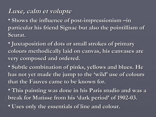 Luxe, calm et volupte Shows the influence of post-impressionism –in particular his friend Signac but also the pointillism of Seurat.  Juxtaposition of dots or small strokes of primary colours methodically laid on canvas, his canvases are very composed and ordered. Subtle combination of pinks, yellows and blues. He has not yet made the jump to the ‘wild’ use of colours that the Fauves came to be known for. This painting was done in his Paris studio and was a break for Matisse from his ‘dark period’ of 1902-03. Uses only the essentials of line and colour. 