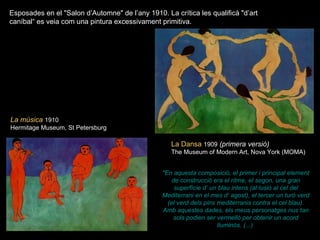 La música   1910 Hermitage Museum, St Petersburg   Esposades en el "Salon d’Automne" de l’any 1910. La crítica les qualificà "d’art caníbal“ es veia com una pintura excessivament primitiva. La Dansa   1909   (primera versió) The Museum of Modern Art, Nova York (MOMA) "En aquesta composició, el primer i principal element de construcció era el ritme, el segon, una gran superfície d’ un blau intens (al·lusió al cel del Mediterrani en el mes d’ agost), el tercer un turó verd (el verd dels pins mediterranis contra el cel blau). Amb aquestes dades, els meus personatges nus tan sols podien ser vermelló per obtenir un acord lluminós. (...)   
