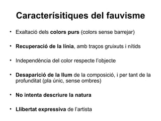 Caracterísitiques del fauvisme
• Exaltació dels colors purs (colors sense barrejar)

• Recuperació de la línia, amb traços gruixuts i nítids

• Independència del color respecte l’objecte

• Desaparició de la llum de la composició, i per tant de la
  profunditat (pla únic, sense ombres)

• No intenta descriure la natura

• Llibertat expressiva de l’artista
 