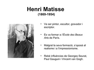 Henri Matisse
   (1869-1954)


    • Va ser pintor, escultor, gravador i
      escriptor.

    • Es va formar a l’École des Beaux
      Arts de París.

    • Malgrat la seva formació, s’oposà al
      realisme i a l’impressionisme.

    • Rebé influències de Georges Seurat,
      Paul Gauguin i Vincent van Gogh.
 