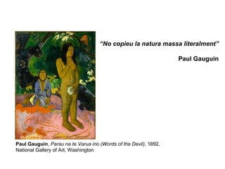 “No copieu la natura massa literalment”

                                                                  Paul Gauguin




Paul Gauguin, Parau na te Varua ino (Words of the Devil), 1892,
National Gallery of Art, Washington
 