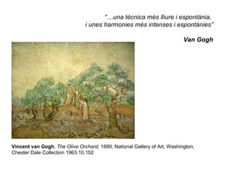 “…una tècnica més lliure i espontània,
                               i unes harmonies més intenses i espontànies”

                                                                          Van Gogh




Vincent van Gogh, The Olive Orchard, 1889, National Gallery of Art, Washington,
Chester Dale Collection 1963.10.152
 