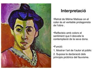 Interpretació
•Retrat de Mdme Matisse on el
color és el veritable protagonista
de l’obra .

•Reflecteix amb colors el
sentiment que li desvela la
contemplació de la seva dona.

•Funció:
1. Mostrar l’art de l’autor al públic
2. Suposa la declaració dels
principis pictòrics del fauvisme.
 