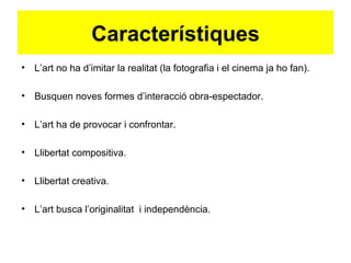 Característiques
• L’art no ha d’imitar la realitat (la fotografia i el cinema ja ho fan).

• Busquen noves formes d’interacció obra-espectador.

• L’art ha de provocar i confrontar.

• Llibertat compositiva.

• Llibertat creativa.

• L’art busca l’originalitat i independència.
 
