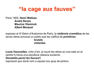 “la cage aux fauves”
París 1905, Henri Matisse
       André Derain
       Maurice Vlaminck
       Albert Marquet

exposen al III Salon d’Automme de París, la violència cromàtica de les
seves obres provocà un públic que les calificà de primitives
                         brutals
                         violentes


Louis Vauxcelles, crític d’art, al veure les obres en una sala on al
centre hi havia una escultura clàssica exclamà:
Donatello parmi les fauves!!,
expressió que donà nom a aquest nou grup de pintors.
 