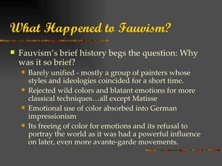 What Happened to Fauvism?
   Fauvism’s brief history begs the question: Why
    was it so brief?
       Barely unified - mostly a group of painters whose
        styles and ideologies coincided for a short time.
       Rejected wild colors and blatant emotions for more
        classical techniques…all except Matisse
       Emotional use of color absorbed into German
        impressionism
       Its freeing of color for emotions and its refusal to
        portray the world as it was had a powerful influence
        on later, even more avante-garde movements.
 