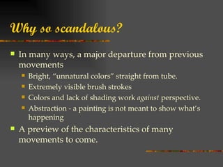 Why so scandalous?
   In many ways, a major departure from previous
    movements
       Bright, “unnatural colors” straight from tube.
       Extremely visible brush strokes
       Colors and lack of shading work against perspective.
       Abstraction - a painting is not meant to show what’s
        happening
   A preview of the characteristics of many
    movements to come.
 