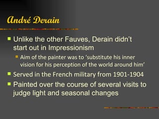André Derain
   Unlike the other Fauves, Derain didn’t
    start out in Impressionism
       Aim of the painter was to ‘substitute his inner
        vision for his perception of the world around him’
   Served in the French military from 1901-1904
   Painted over the course of several visits to
    judge light and seasonal changes
 