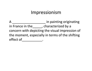 Impressionism	
A	__________________	in	painting	originating	
in	France	in	the_____,	characterized	by	a	
concern	with	depicting	the	visual	impression	of	
the	moment,	especially	in	terms	of	the	shifting	
effect	of___________.	
 