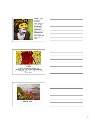 1	
Fauvism	– style	of
painting	that	
flourished	in	
France	around	the	
turn	of	the	20th	
century.	Fauve	
artists	used	pure,	
brilliant	color	
aggressively	applied	
straight	from	the	
paint	tubes	to	
create	a	sense	of	an	
explosion	on	the	
canvas.	
Color	
A	radical	use	of	unnatural	colors	that	
separated	color	from	its	usual	representational	
and	realistic	role,	giving	new,	emotional	meaning	
to	the	colors.	
Fauvist	Style	
Emphasized	strong	color	over	the	representational	or	realistic	values	retained	by	
Impressionism.	Fauves	simplified	their	work,	observed	their	subject	and	painted	it	
based	off	of	what	they	felt	and	the	nature	of	each	experience.	
 