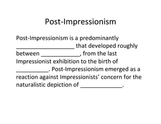 Post-Impressionism	
Post-Impressionism	is	a	predominantly	
__________________	that	developed	roughly	
between	____________,	from	the	last	
Impressionist	exhibition	to	the	birth	of	
__________.	Post-Impressionism	emerged	as	a	
reaction	against	Impressionists’	concern	for	the	
naturalistic	depiction	of	_____________.	
 