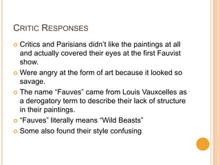 CRITIC RESPONSES
 Critics and Parisians didn‟t like the paintings at all
  and actually covered their eyes at the first Fauvist
  show.
 Were angry at the form of art because it looked so
  savage.
 The name “Fauves” came from Louis Vauxcelles as
  a derogatory term to describe their lack of structure
  in their paintings.
 “Fauves” literally means “Wild Beasts”

 Some also found their style confusing
 