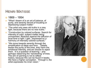 HENRI MATISSE
   1869 – 1954
   “What I dream of is an art of balance, of
    purity, and serenity devoid of troubling or
    depressing subject matter.”
   “The artist only sees old truths in a new
    light, because there are no new truths.”
   “Construction by colored surfaces. Search for
    intensity of color, subject matter being
    unimportant. Reaction against the diffusion of
    local tone in light. Light...expressed by a
    harmony of intensely colored surfaces.”
   “We move towards serenity through the
    simplification of ideas and form… Details
    lessen the purity of the lines, they harm the
    emotional intensity, and we choose to reject
    them. It is a question of learning – and
    perhaps relearning the „handwriting‟ of lines.
    The aim of painting is not to reflect
    history, because this can be found in books.
    We have a higher conception. Through it, the
    artist expresses his inner vision.”
 