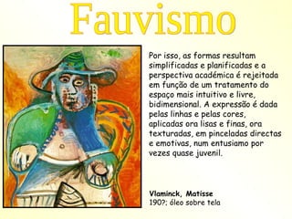 Por isso, as formas resultam simplificadas e planificadas e a perspectiva académica é rejeitada em função de um tratamento do espaço mais intuitivo e livre, bidimensional. A expressão é dada pelas linhas e pelas cores, aplicadas ora lisas e finas, ora texturadas, em pinceladas directas e emotivas, num entusiamo por vezes quase juvenil. Fauvismo Vlaminck, Matisse 190?; óleo sobre tela 