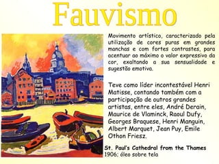 Movimento artístico, caracterizado pela utilização de cores puras em grandes manchas e com fortes contrastes, para acentuar ao máximo o valor expressivo da cor, exaltando a sua sensualidade e sugestão emotiva.  Teve como líder incontestável Henri Matisse, contando também com a participação de outros grandes artistas, entre eles, André Derain, Maurice de Vlaminck, Raoul Dufy, Georges Braquese, Henri Manguin, Albert Marquet, Jean Puy, Emile Othon Friesz.  Fauvismo St. Paul’s Cathedral from the Thames 1906; óleo sobre tela   