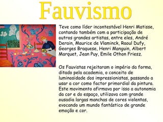 Teve como líder incontestável Henri Matisse, contando também com a participação de outros grandes artistas, entre eles, André Derain, Maurice de Vlaminck, Raoul Dufy, Georges Braquese, Henri Manguin, Albert Marquet, Jean Puy, Emile Othon Friesz.  Os Fauvistas rejeitaram o império da forma, ditado pela academia, o conceito de luminosidade dos impressionistas, passando a usar a cor como factor primordial da pintura.  Este movimento afirmava por isso a autonomia da cor e do espaço, utilizava com grande ousadia largas manchas de cores violentas, evocando um mundo fantástico de grande emoção e cor. Fauvismo 