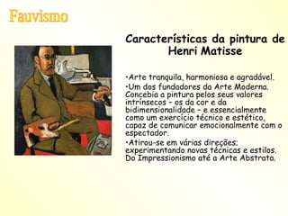 Características da pintura de Henri   Matisse Arte tranquila, harmoniosa e agradável. Um dos fundadores da Arte Moderna. Concebia a pintura pelos seus valores intrínsecos – os da cor e da bidimensionalidade – e essencialmente como um exercício técnico e estético, capaz de comunicar emocionalmente com o espectador. Atirou-se em várias direções; experimentando novas técnicas e estilos. Do Impressionismo até a Arte Abstrata. Fauvismo 