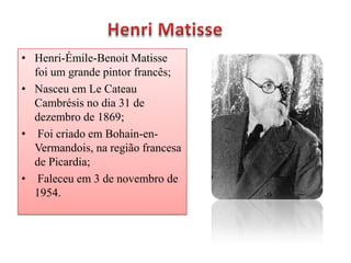 • Henri-Émile-Benoit Matisse
  foi um grande pintor francês;
• Nasceu em Le Cateau
  Cambrésis no dia 31 de
  dezembro de 1869;
• Foi criado em Bohain-en-
  Vermandois, na região francesa
  de Picardia;
• Faleceu em 3 de novembro de
  1954.
 