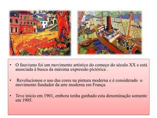 • O fauvismo foi um movimento artístico do começo do século XX e está
  associada à busca da máxima expressão pictórica .

•   Revolucionou o uso das cores na pintura moderna e é considerado o
    movimento fundador da arte moderna em França.

• Teve inicio em 1901, embora tenha ganhado esta denominação somente
  em 1905.
 