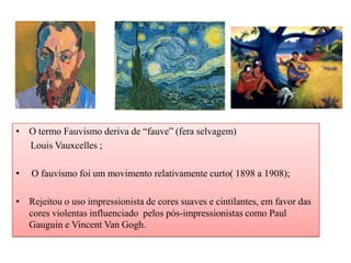 • O termo Fauvismo deriva de “fauve” (fera selvagem)
  Louis Vauxcelles ;

•   O fauvismo foi um movimento relativamente curto( 1898 a 1908);

• Rejeitou o uso impressionista de cores suaves e cintilantes, em favor das
  cores violentas influenciado pelos pós-impressionistas como Paul
  Gauguin e Vincent Van Gogh.
 