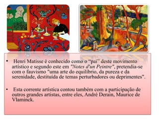 • Henri Matisse é conhecido como o “pai” deste movimento
    artístico e segundo este em "Notes d'un Peintre", pretendia-se
    com o fauvismo "uma arte do equilíbrio, da pureza e da
    serenidade, destituída de temas perturbadores ou deprimentes".

•   Esta corrente artística contou também com a participação de
    outros grandes artistas, entre eles, André Derain, Maurice de
    Vlaminck.
 