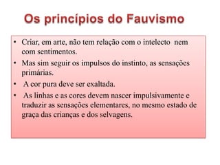 • Criar, em arte, não tem relação com o intelecto nem
  com sentimentos.
• Mas sim seguir os impulsos do instinto, as sensações
  primárias.
• A cor pura deve ser exaltada.
• As linhas e as cores devem nascer impulsivamente e
  traduzir as sensações elementares, no mesmo estado de
  graça das crianças e dos selvagens.
 