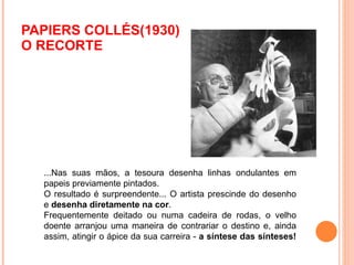 PAPIERS COLLÉS(1930)  O RECORTE ...Nas suas mãos, a tesoura desenha linhas ondulantes em papeis previamente pintados.  O resultado é surpreendente... O artista prescinde do desenho e  desenha diretamente na cor .  Frequentemente deitado ou numa cadeira de rodas, o velho doente arranjou uma maneira de contrariar o destino e, ainda assim, atingir o ápice da sua carreira -  a síntese das sínteses! 
