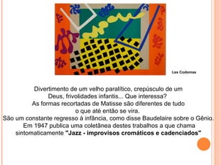 Divertimento de um velho paralítico, crepúsculo de um Deus, frivolidades infantis... Que interessa?  As formas recortadas de Matisse são diferentes de tudo o que até então se vira.  São um constante regresso à infância, como disse Baudelaire sobre o Gênio. Em 1947 publica uma coletânea destes trabalhos a que chama sintomaticamente  "Jazz - improvisos cromáticos e cadenciados" Les Codomas 