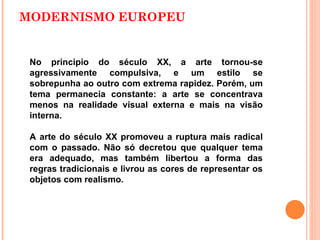 MODERNISMO EUROPEU No principio do século XX, a arte tornou-se agressivamente compulsiva, e um estilo se sobrepunha ao outro com extrema rapidez. Porém, um tema permanecia constante: a arte se concentrava menos na realidade visual externa e mais na visão interna. A arte do século XX promoveu a ruptura mais radical com o passado. Não só decretou que qualquer tema era adequado, mas também libertou a forma das regras tradicionais e livrou as cores de representar os objetos com realismo.  