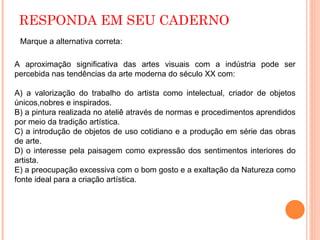 RESPONDA EM SEU CADERNO A aproximação significativa das artes visuais com a indústria pode ser percebida nas tendências da arte moderna do século XX com:  A) a valorização do trabalho do artista como intelectual, criador de objetos únicos,nobres e inspirados. B) a pintura realizada no ateliê através de normas e procedimentos aprendidos por meio da tradição artística. C) a introdução de objetos de uso cotidiano e a produção em série das obras de arte. D) o interesse pela paisagem como expressão dos sentimentos interiores do artista. E) a preocupação excessiva com o bom gosto e a exaltação da Natureza como fonte ideal para a criação artística. Marque a alternativa correta: 