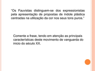 “ Os Fauvistas distinguem-se dos expressionistas pela apresentação de propostas de índole plástica centradas na utilização da cor nos seus tons puros.” Comente a frase, tendo em atenção as principais características deste movimento de vanguarda do inicio do século XX. 