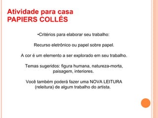 Atividade para casa  PAPIERS COLLÉS  • Critérios para elaborar seu trabalho:   Recurso eletrônico ou papel sobre papel.   A cor é um elemento a ser explorado em seu trabalho.   Temas sugeridos: figura humana, natureza-morta, paisagem, interiores. Você também poderá fazer uma NOVA LEITURA (releitura) de algum trabalho do artista.  