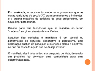 Em essência , o movimento moderno argumentava que as novas realidades do século XX eram permanentes e iminentes, e a própria mudança do cotidiano do povo proporcionou um novo olhar para mundo. Grande parte das tendências que se inseriam no termo “moderno” surgiram através de manifestos. Segundo seu conceito: o manifesto é um textual ou performático de natureza dissertativa e persuasiva, uma declaração pública de princípios e intenções claras e objetivas, ao que diz respeito aquilo que se deseja instituir.  O manifesto destina-se a declarar um ponto de vista, denunciar um problema ou convocar uma comunidade para uma determinada ação.  