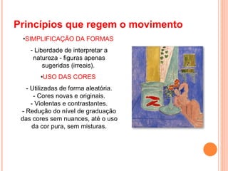 Princípios que regem o movimento  • SIMPLIFICAÇÃO DA FORMAS  Liberdade de interpretar a natureza - figuras apenas sugeridas (irreais).  • USO DAS CORES  - Utilizadas de forma aleatória. - Cores novas e originais. - Violentas e contrastantes. - Redução do nível de graduação das cores sem nuances, até o uso da cor pura, sem misturas. 