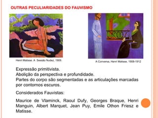   OUTRAS PECULIARIDADES DO FAUVISMO  Expressão primitivista. Abolição da perspectiva e profundidade. Partes do corpo são segmentadas e as articulações marcadas por contornos escuros.  Considerados Fauvistas:  Maurice de Vlaminck, Raoul Dufy, Georges Braque, Henri Manguin, Albert Marquet, Jean Puy, Emile Othon Friesz e Matisse.  A Conversa, Henri Matisse, 1908-1912 Henri Matisse. A  Sessão Nudez, 1909. 