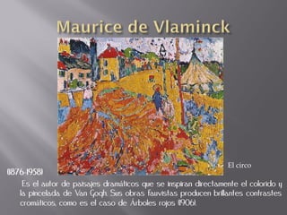 El circo
(1876-1958)
     Es el autor de paisajes dramáticos que se inspiran directamente el colorido y
    la pincelada de Van Gogh. Sus obras fauvistas producen brillantes contrastes
    cromáticos, como es el caso de Árboles rojos (1906).
 
