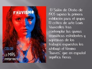 El Salón de Otoño de
1905 supuso la primera
exhibición para el grupo.
El crítico de arte Louis
Vauxcelles tras
contemplar las gamas
cromáticas estridentes y
agresivas de los
trabajos expuestos les
atribuyó el término
"fauves", que en español
significa fieras.
 