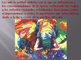 Les unió la actitud violenta con la que se enfrentaron a
los convencionalismos de la época rechazando las reglas
y los métodos racionales establecidos. Reaccionan contra
el Impresionismo y contra la importancia que éstos habían
dado a la luz a costa de la pérdida del color.
 