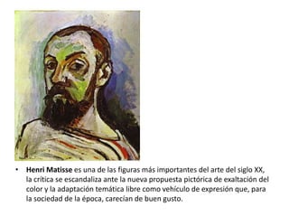 • Henri Matisse es una de las figuras más importantes del arte del siglo XX,
  la crítica se escandaliza ante la nueva propuesta pictórica de exaltación del
  color y la adaptación temática libre como vehículo de expresión que, para
  la sociedad de la época, carecían de buen gusto.
 