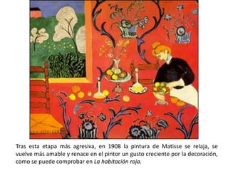 Tras esta etapa más agresiva, en 1908 la pintura de Matisse se relaja, se
vuelve más amable y renace en el pintor un gusto creciente por la decoración,
como se puede comprobar en La habitación roja.
 